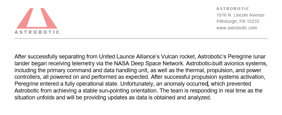 After successfully separating from United Launce Alliance’s Vulcan rocket, Astrobotic’s Peregrine lunar lander began receiving telemetry via the NASA Deep Space Network. Astrobotic-built avionics systems, including the primary command and data handling unit, as well as the thermal, propulsion, and power controllers, all powered on and performed as expected. After successful propulsion systems activation, Peregrine entered a fully operational state. Unfortunately, an anomaly occurred, which prevented Astrobotic from achieving a stable sun-pointing orientation. The team is responding in real time as the situation unfolds and will be providing updates as data is obtained and analyzed.
